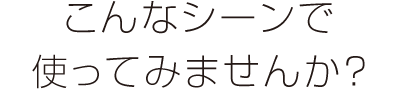 こんなシーンで使ってみませんか？